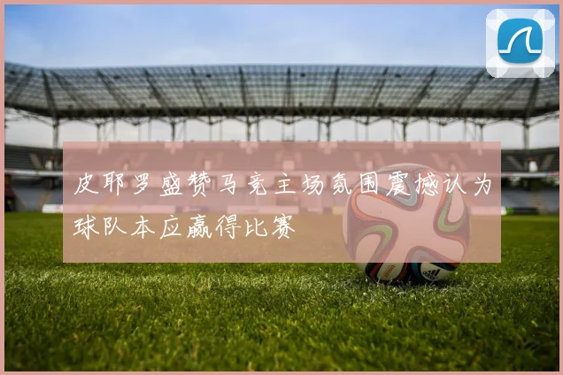 皮耶罗盛赞马竞主场氛围震撼认为球队本应赢得比赛