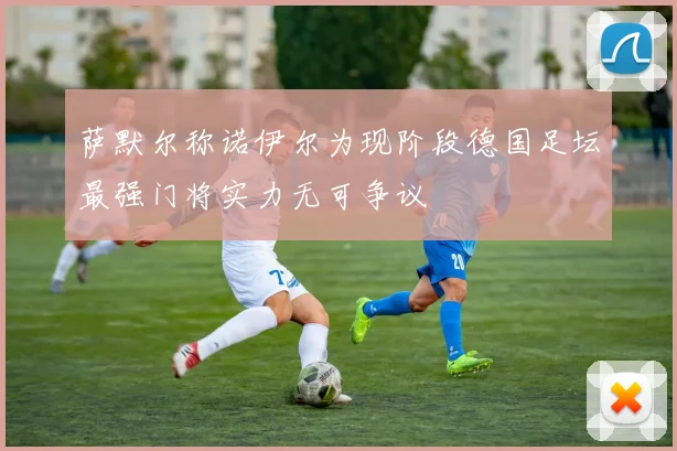 萨默尔称诺伊尔为现阶段德国足坛最强门将实力无可争议