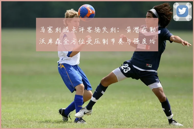 马塞利诺点评客场失利：黄潜在勒沃库森全方位受压制节奏与强度均不敌对手