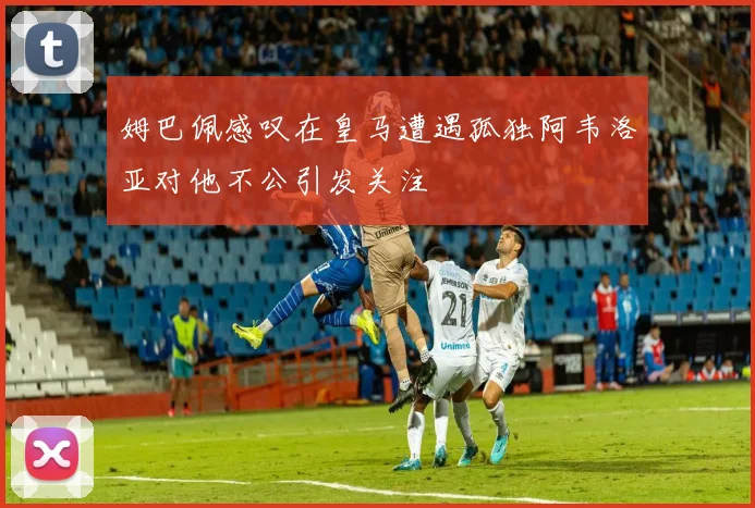 姆巴佩感叹在皇马遭遇孤独阿韦洛亚对他不公引发关注