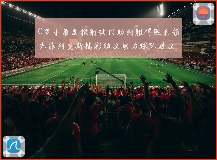 C罗小角度推射破门助利雅得胜利领先菲利克斯精彩助攻助力球队进攻