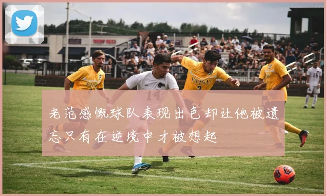 老范感慨球队表现出色却让他被遗忘只有在逆境中才被想起