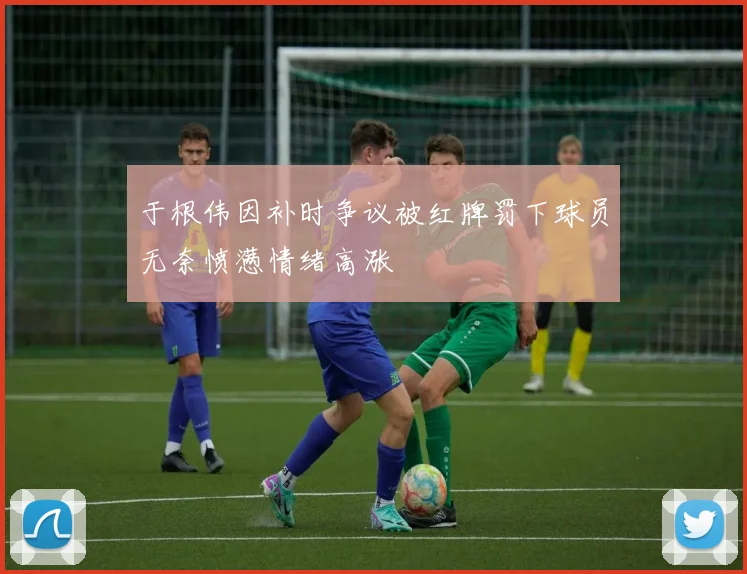 于根伟因补时争议被红牌罚下球员无奈愤懑情绪高涨