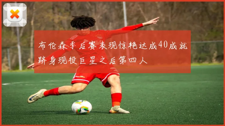 布伦森季后赛表现惊艳达成40成就跻身现役巨星之后第四人