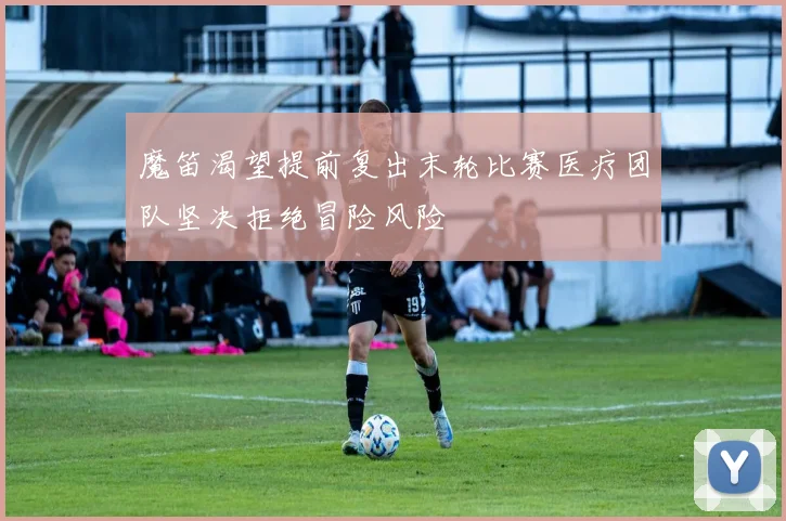 魔笛渴望提前复出末轮比赛医疗团队坚决拒绝冒险风险