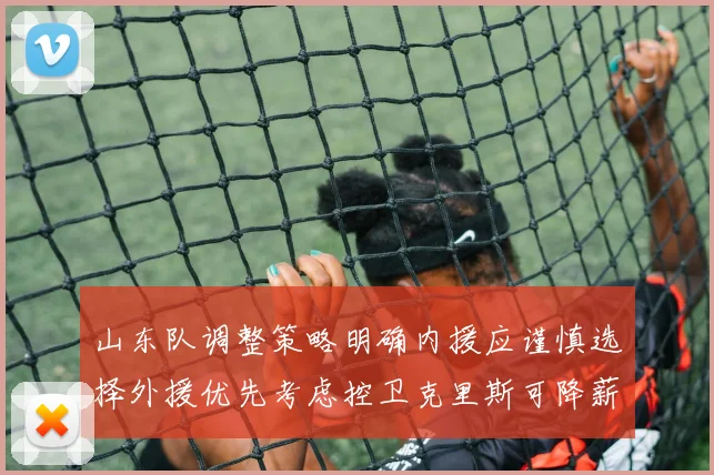 山东队调整策略明确内援应谨慎选择外援优先考虑控卫克里斯可降薪续约