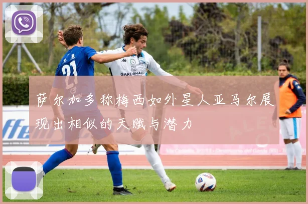 萨尔加多称梅西如外星人亚马尔展现出相似的天赋与潜力