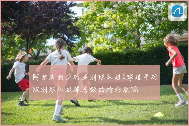 阿尔及利亚对亚洲球队进6球追平对欧洲球队进球总数的精彩表现