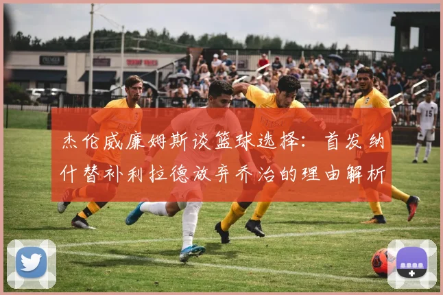 杰伦威廉姆斯谈篮球选择：首发纳什替补利拉德放弃乔治的理由解析