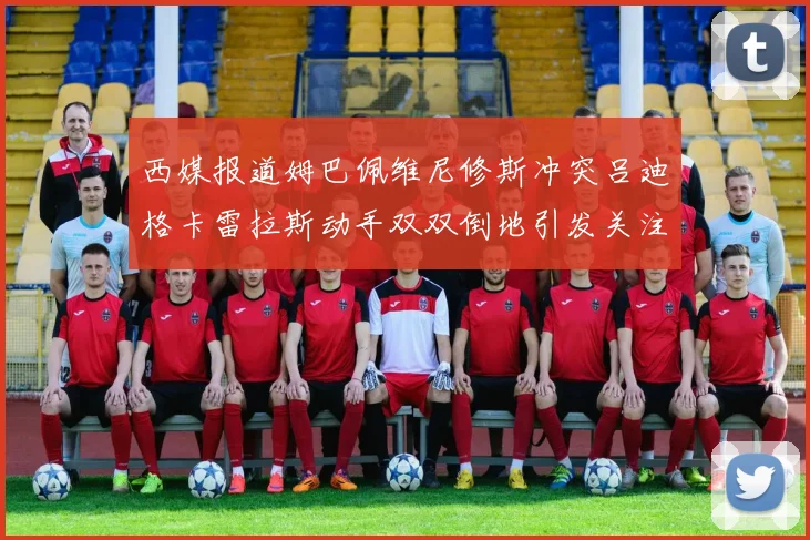 西媒报道姆巴佩维尼修斯冲突吕迪格卡雷拉斯动手双双倒地引发关注
