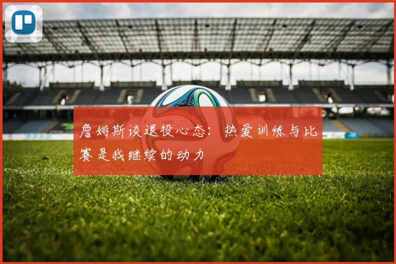 詹姆斯谈退役心态：热爱训练与比赛是我继续的动力