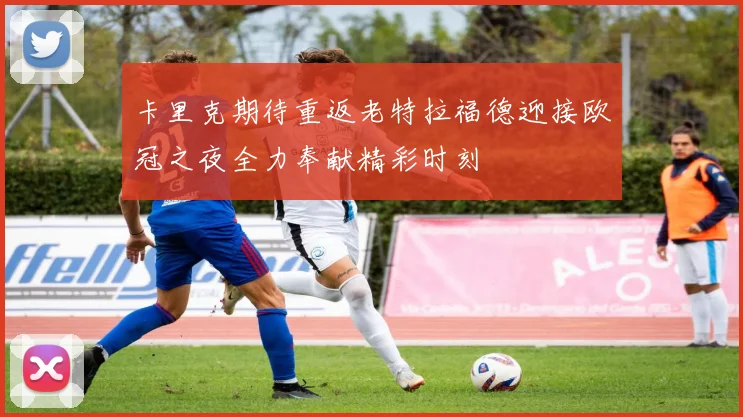 卡里克期待重返老特拉福德迎接欧冠之夜全力奉献精彩时刻
