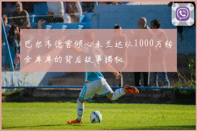 巴尔韦德曾倾心米兰达以1000万转会库库的背后故事揭秘
