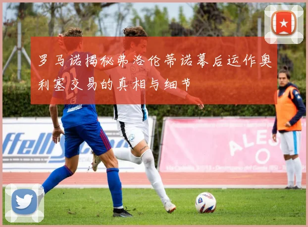 罗马诺揭秘弗洛伦蒂诺幕后运作奥利塞交易的真相与细节