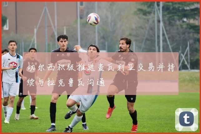 切尔西积极推进查瓦利亚交易并持续与拉克鲁瓦沟通
