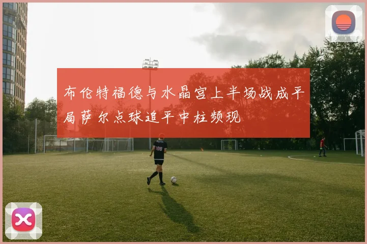 布伦特福德与水晶宫上半场战成平局萨尔点球追平中柱频现