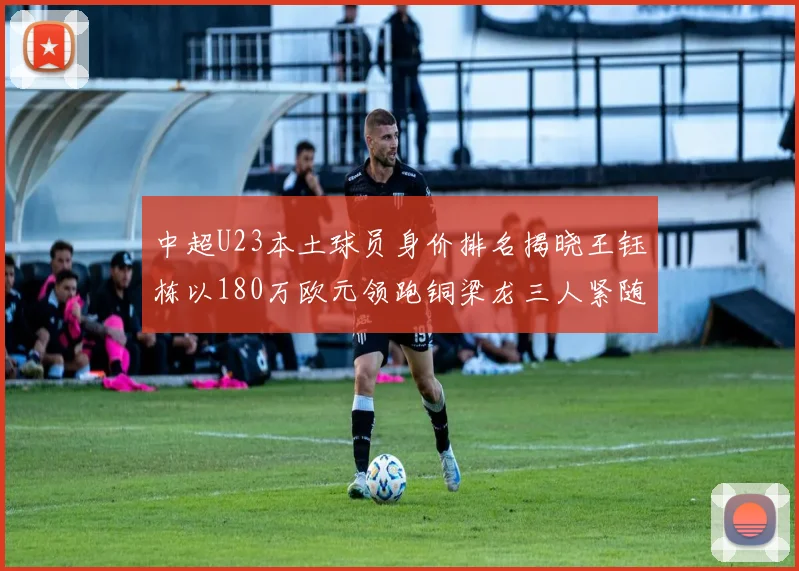 中超U23本土球员身价排名揭晓王钰栋以180万欧元领跑铜梁龙三人紧随其后