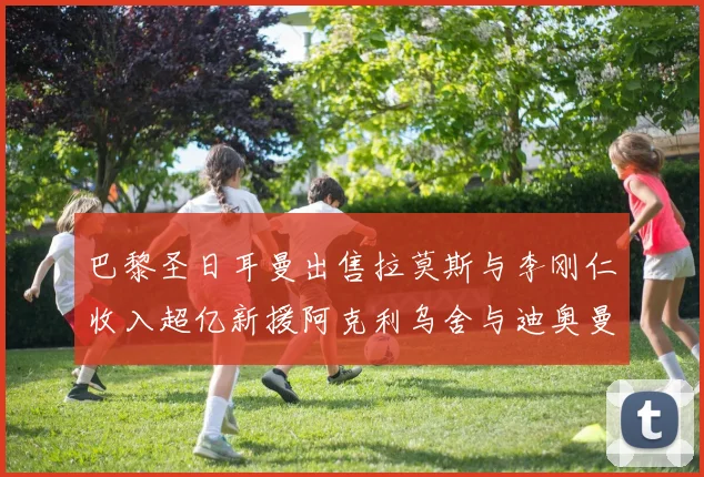 巴黎圣日耳曼出售拉莫斯与李刚仁收入超亿新援阿克利乌舍与迪奥曼德即将加盟
