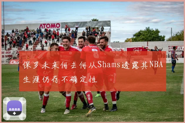 保罗未来何去何从Shams透露其NBA生涯仍存不确定性