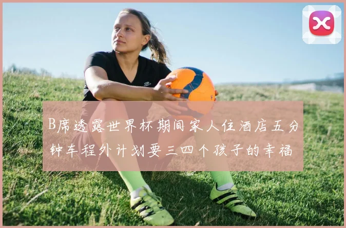 B席透露世界杯期间家人住酒店五分钟车程外计划要三四个孩子的幸福生活